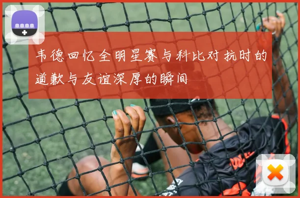 韦德回忆全明星赛与科比对抗时的道歉与友谊深厚的瞬间