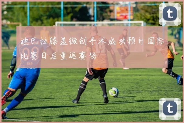 迪巴拉膝盖微创手术成功预计国际比赛日后重返赛场