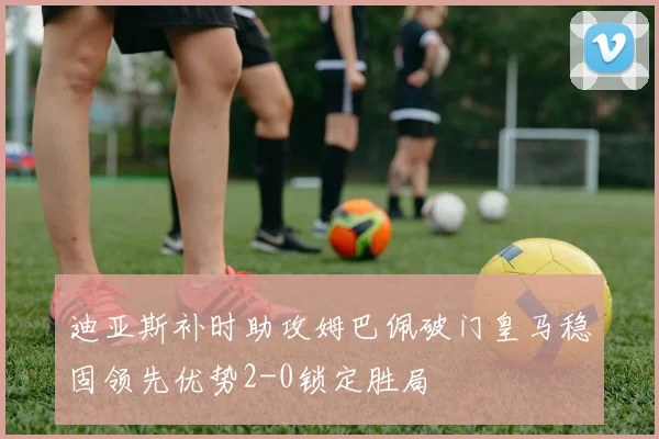 迪亚斯补时助攻姆巴佩破门皇马稳固领先优势2-0锁定胜局
