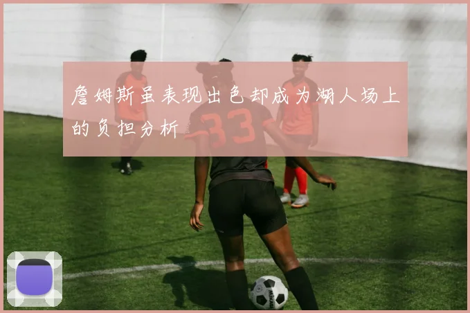 詹姆斯虽表现出色却成为湖人场上的负担分析