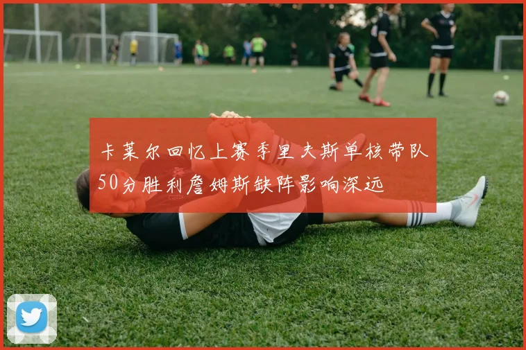 卡莱尔回忆上赛季里夫斯单核带队50分胜利詹姆斯缺阵影响深远