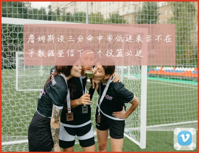 詹姆斯谈三分命中率低迷表示不在乎数据坚信下一个投篮必进