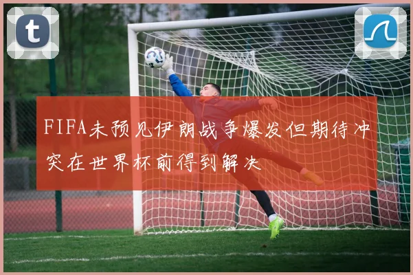 FIFA未预见伊朗战争爆发但期待冲突在世界杯前得到解决