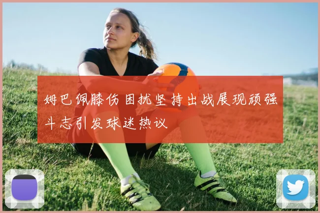 姆巴佩膝伤困扰坚持出战展现顽强斗志引发球迷热议